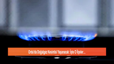 Ordu'da Doğalgaz Kesintisi Yaşanacak: İşte O İlçeler…
